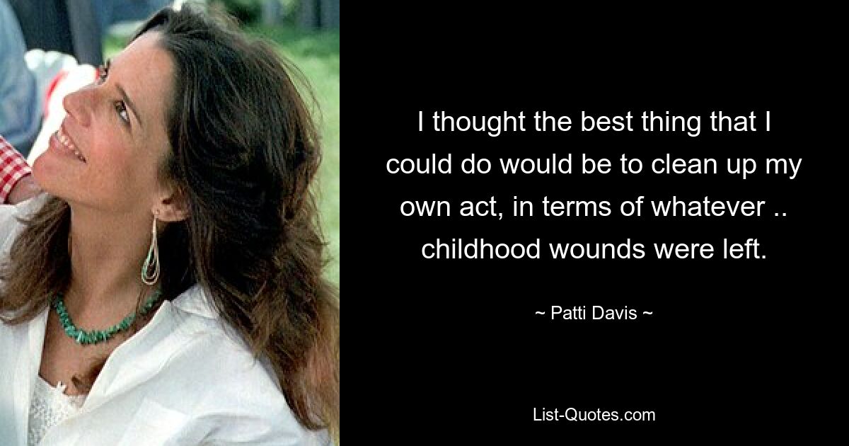 I thought the best thing that I could do would be to clean up my own act, in terms of whatever .. childhood wounds were left. — © Patti Davis