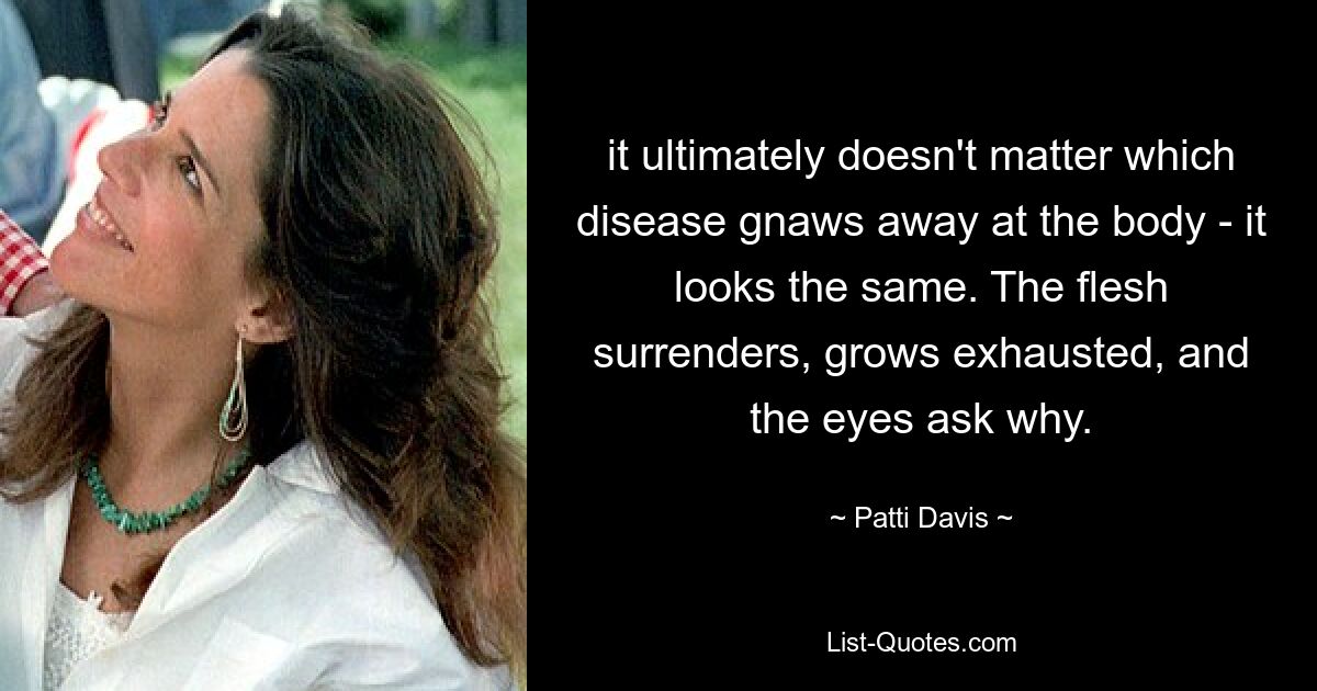 it ultimately doesn't matter which disease gnaws away at the body - it looks the same. The flesh surrenders, grows exhausted, and the eyes ask why. — © Patti Davis