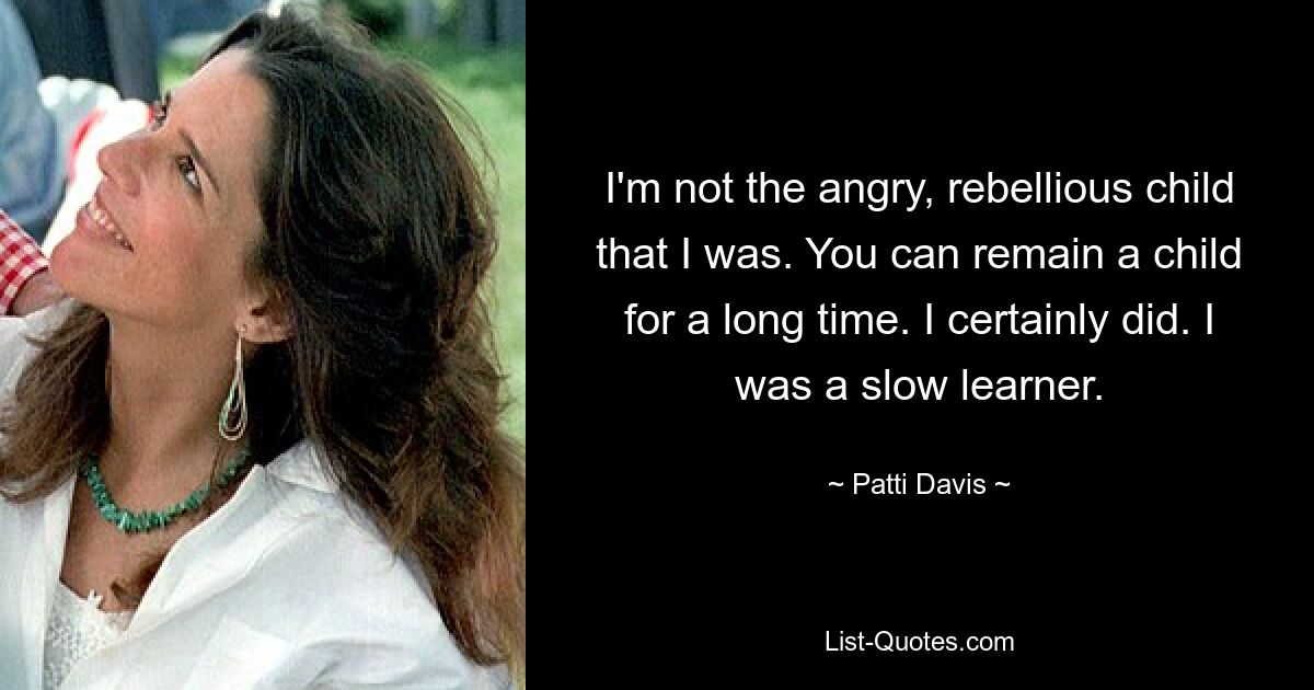 I'm not the angry, rebellious child that I was. You can remain a child for a long time. I certainly did. I was a slow learner. — © Patti Davis