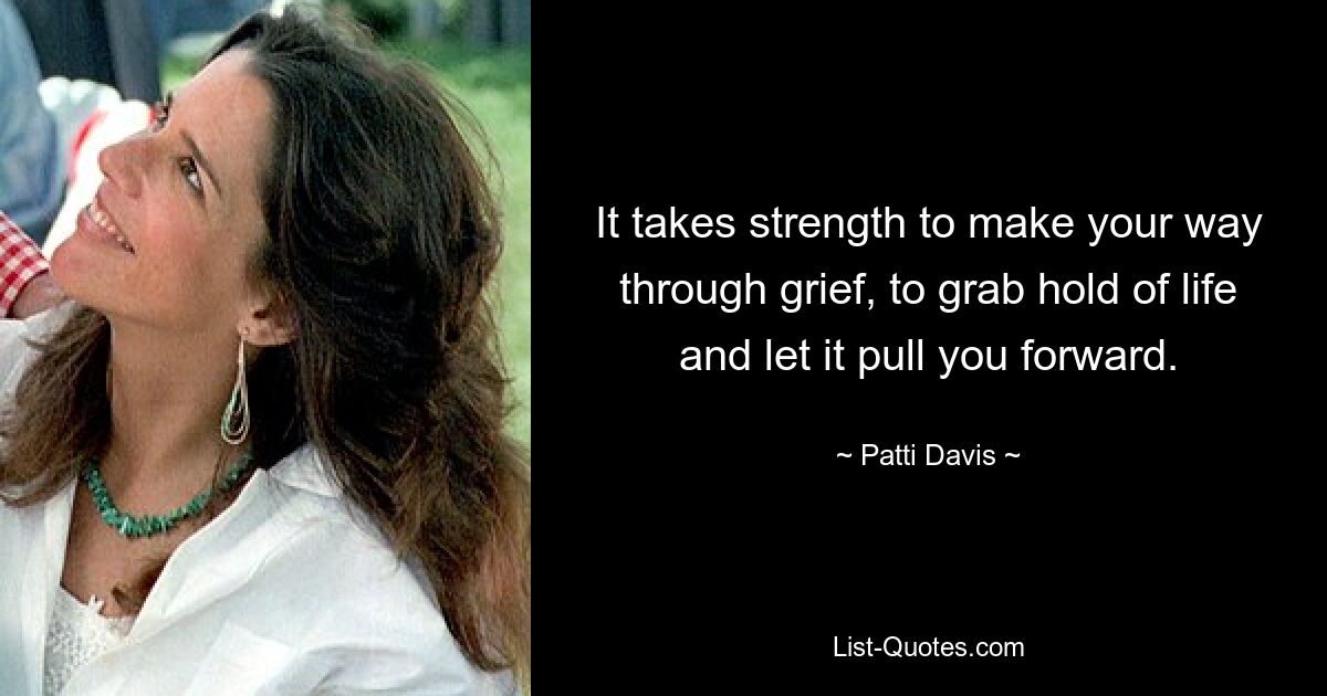 It takes strength to make your way through grief, to grab hold of life and let it pull you forward. — © Patti Davis