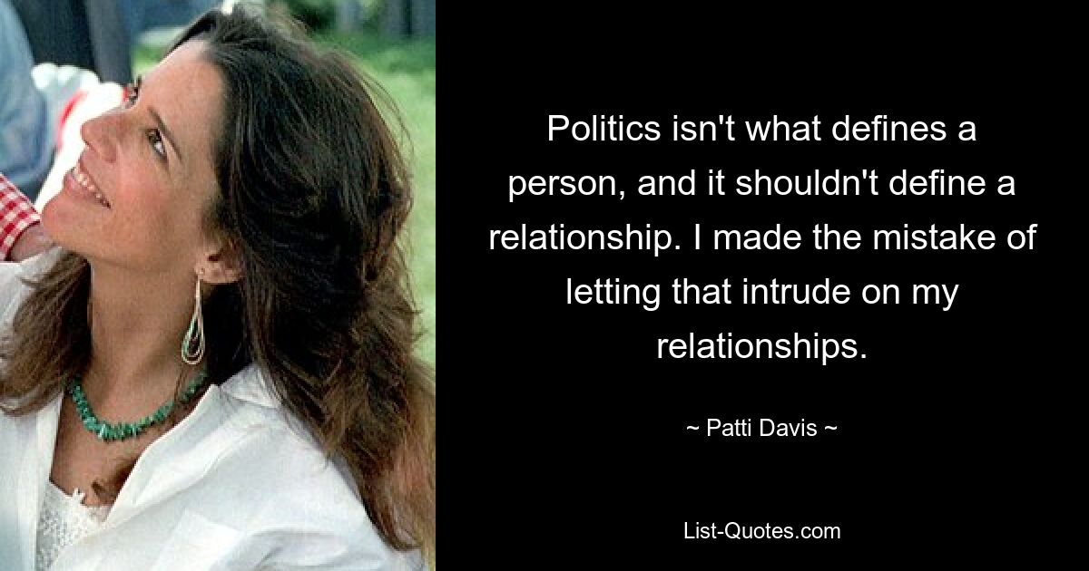 Politics isn't what defines a person, and it shouldn't define a relationship. I made the mistake of letting that intrude on my relationships. — © Patti Davis