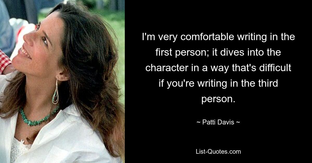 I'm very comfortable writing in the first person; it dives into the character in a way that's difficult if you're writing in the third person. — © Patti Davis