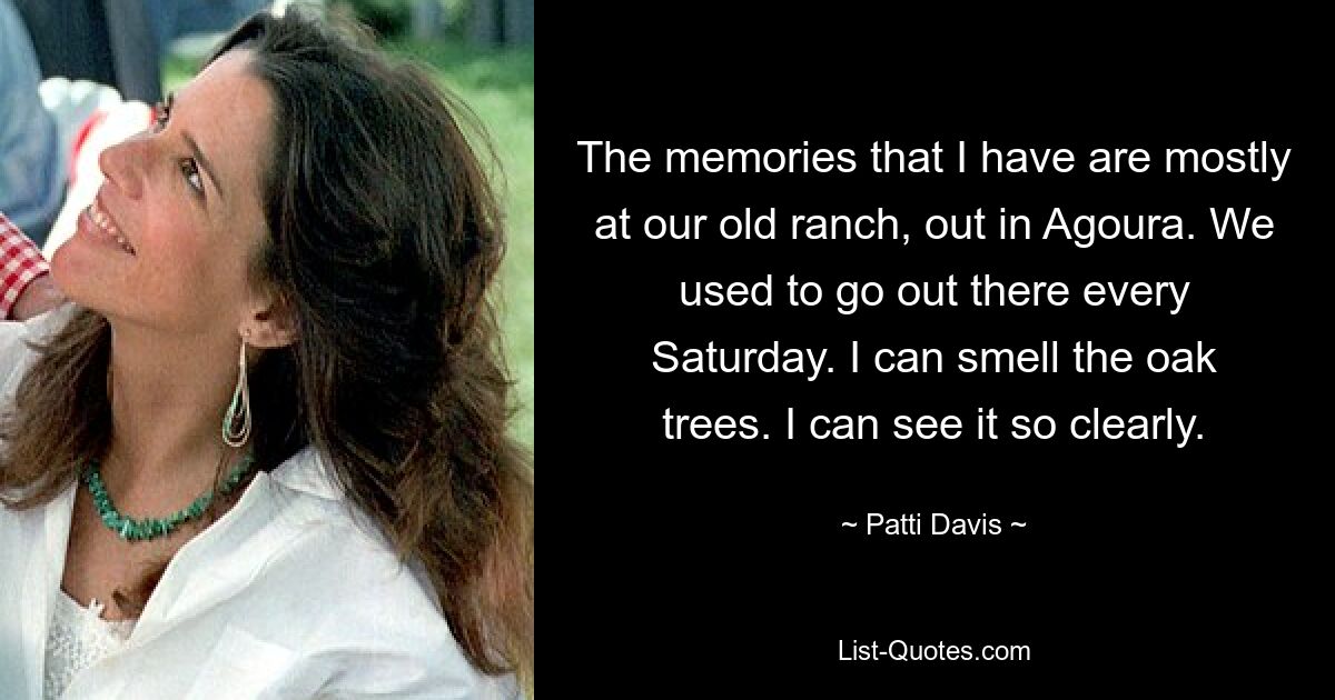 The memories that I have are mostly at our old ranch, out in Agoura. We used to go out there every Saturday. I can smell the oak trees. I can see it so clearly. — © Patti Davis