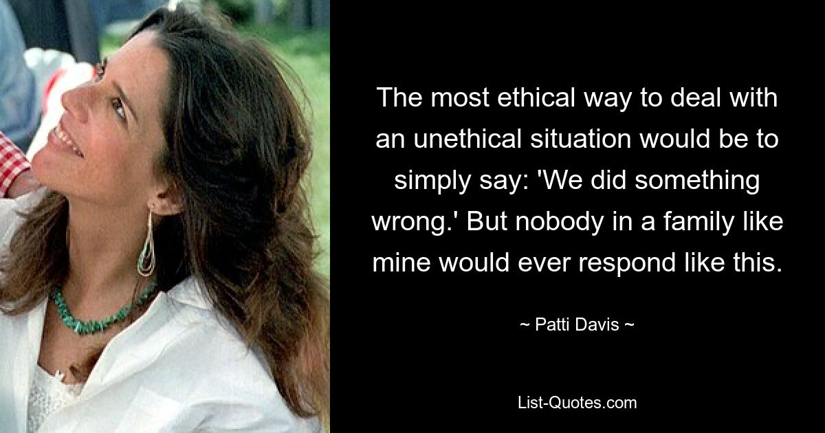 The most ethical way to deal with an unethical situation would be to simply say: 'We did something wrong.' But nobody in a family like mine would ever respond like this. — © Patti Davis