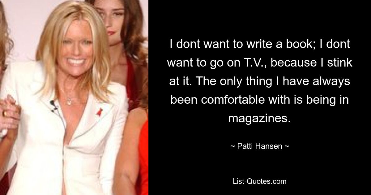 I dont want to write a book; I dont want to go on T.V., because I stink at it. The only thing I have always been comfortable with is being in magazines. — © Patti Hansen