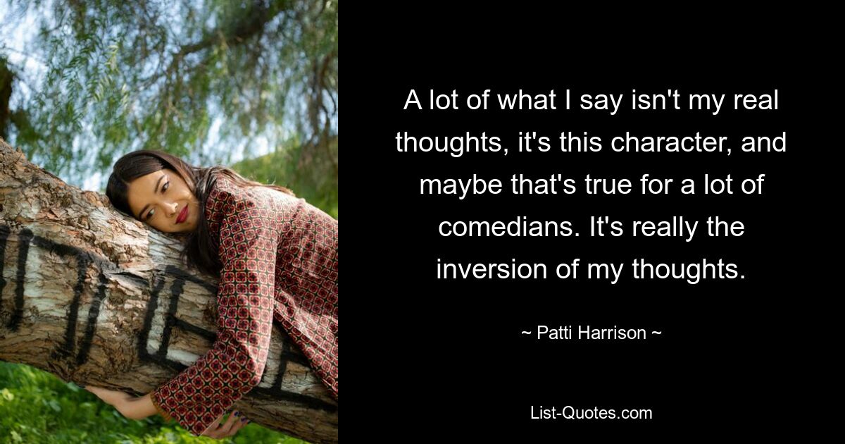 A lot of what I say isn't my real thoughts, it's this character, and maybe that's true for a lot of comedians. It's really the inversion of my thoughts. — © Patti Harrison