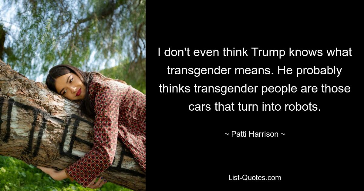 I don't even think Trump knows what transgender means. He probably thinks transgender people are those cars that turn into robots. — © Patti Harrison