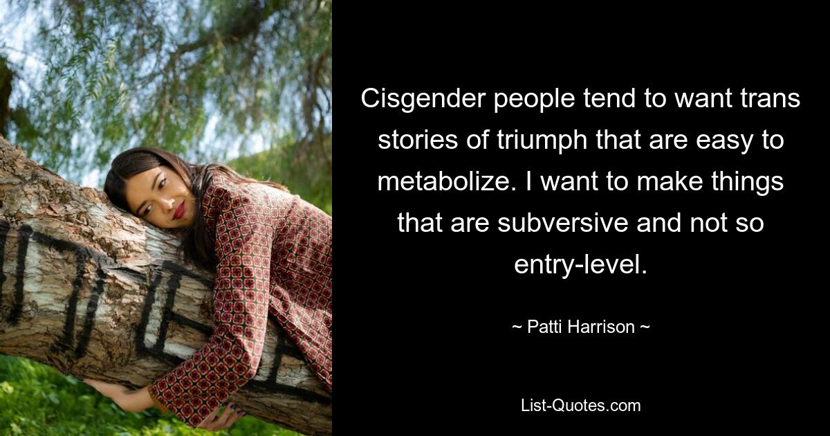 Cisgender people tend to want trans stories of triumph that are easy to metabolize. I want to make things that are subversive and not so entry-level. — © Patti Harrison