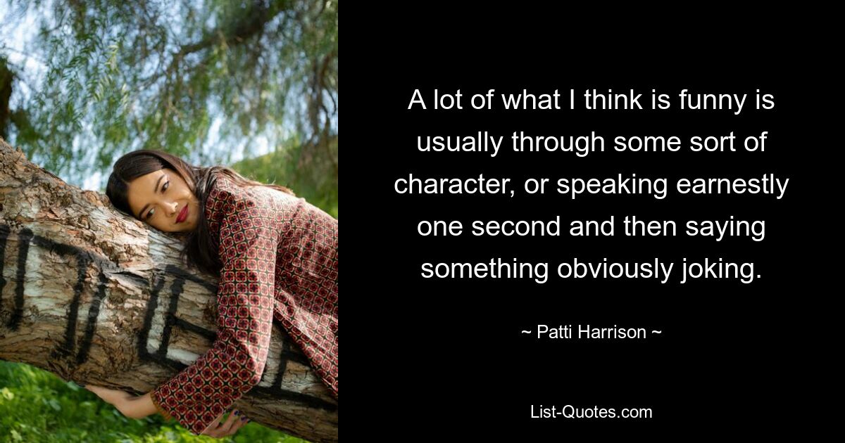 A lot of what I think is funny is usually through some sort of character, or speaking earnestly one second and then saying something obviously joking. — © Patti Harrison