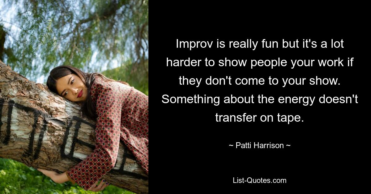 Improv is really fun but it's a lot harder to show people your work if they don't come to your show. Something about the energy doesn't transfer on tape. — © Patti Harrison