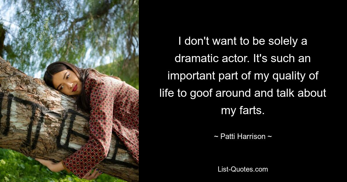 I don't want to be solely a dramatic actor. It's such an important part of my quality of life to goof around and talk about my farts. — © Patti Harrison