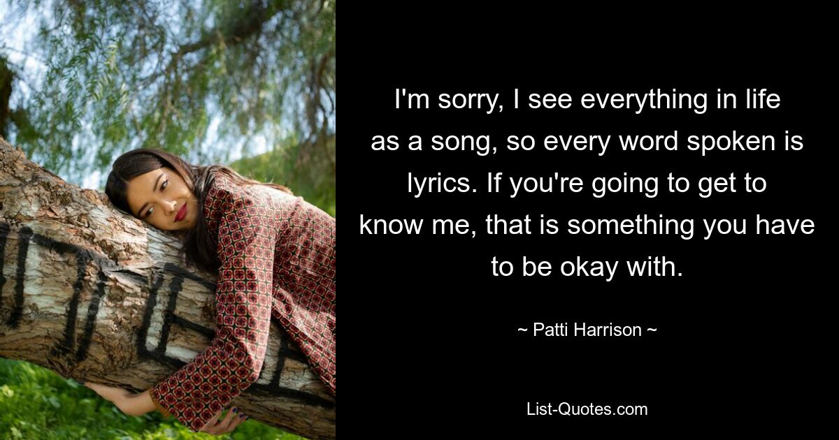 I'm sorry, I see everything in life as a song, so every word spoken is lyrics. If you're going to get to know me, that is something you have to be okay with. — © Patti Harrison