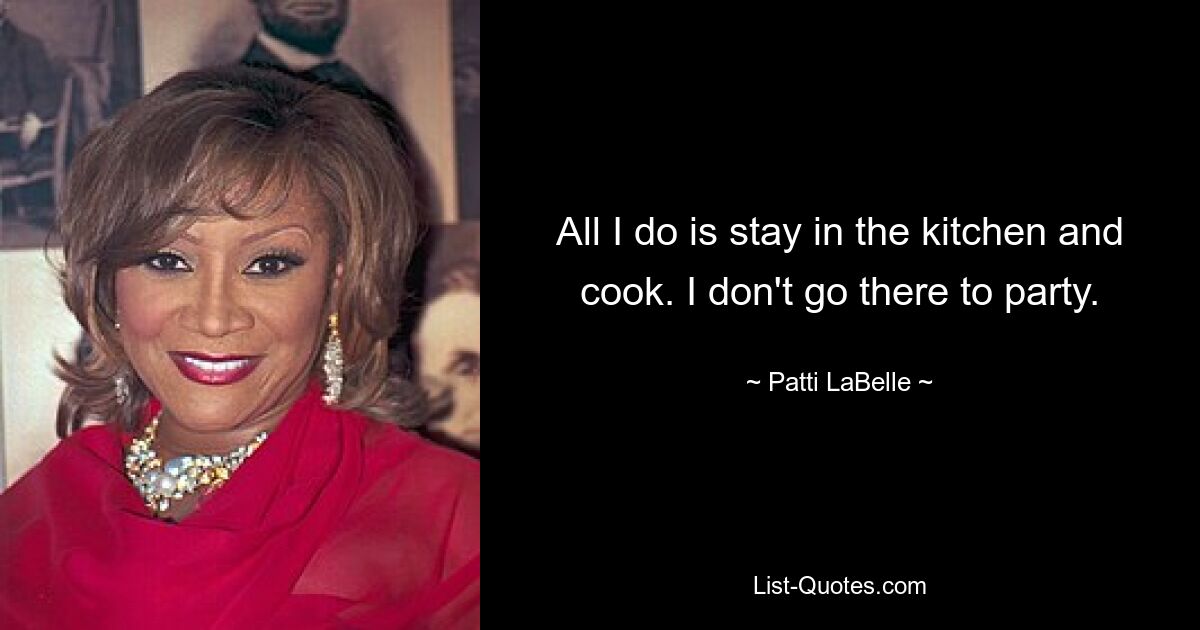 All I do is stay in the kitchen and cook. I don't go there to party. — © Patti LaBelle