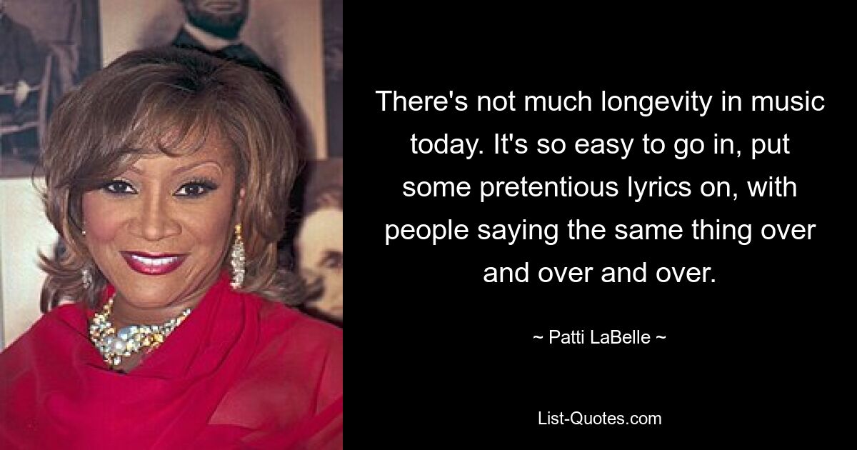 There's not much longevity in music today. It's so easy to go in, put some pretentious lyrics on, with people saying the same thing over and over and over. — © Patti LaBelle