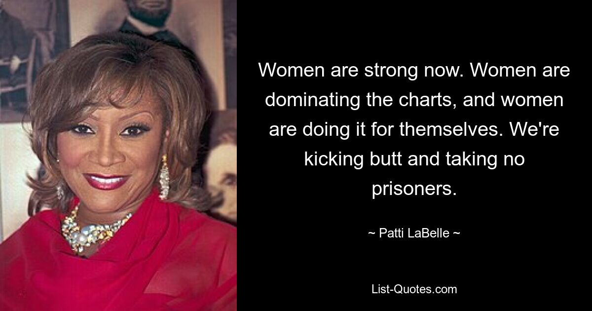 Women are strong now. Women are dominating the charts, and women are doing it for themselves. We're kicking butt and taking no prisoners. — © Patti LaBelle