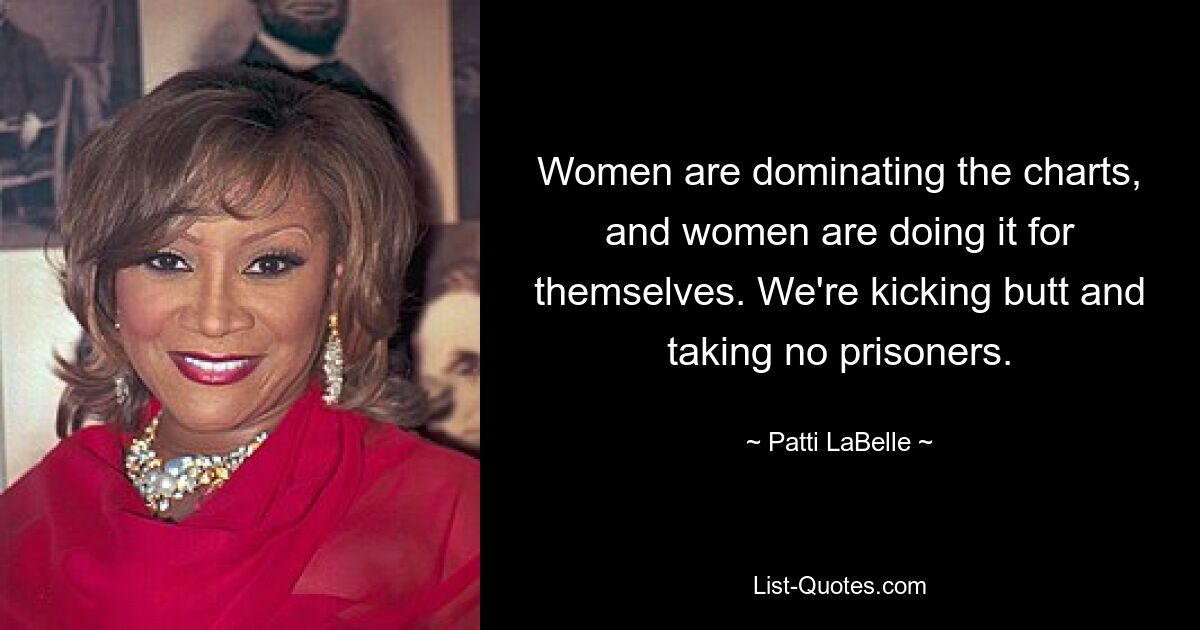 Women are dominating the charts, and women are doing it for themselves. We're kicking butt and taking no prisoners. — © Patti LaBelle