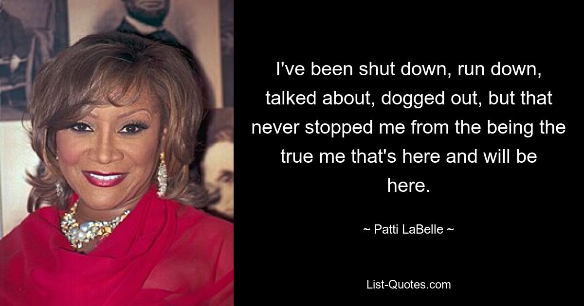 I've been shut down, run down, talked about, dogged out, but that never stopped me from the being the true me that's here and will be here. — © Patti LaBelle