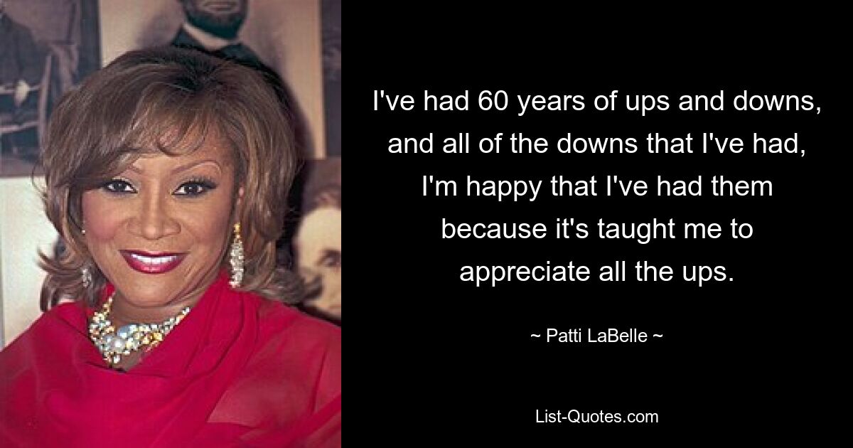 I've had 60 years of ups and downs, and all of the downs that I've had, I'm happy that I've had them because it's taught me to appreciate all the ups. — © Patti LaBelle