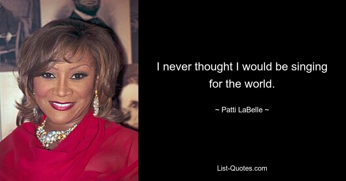 I never thought I would be singing for the world. — © Patti LaBelle