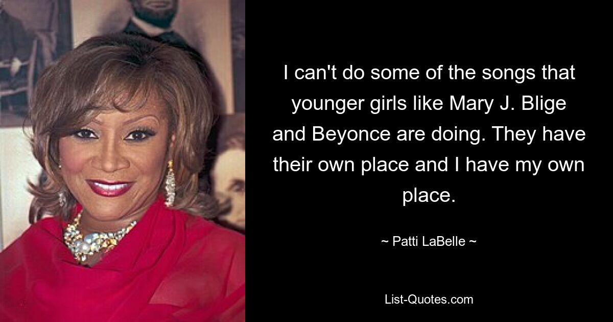 I can't do some of the songs that younger girls like Mary J. Blige and Beyonce are doing. They have their own place and I have my own place. — © Patti LaBelle