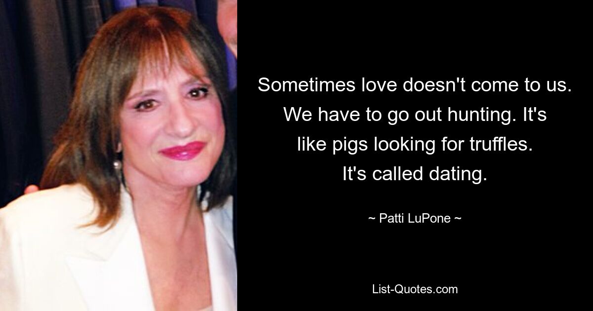 Sometimes love doesn't come to us. We have to go out hunting. It's like pigs looking for truffles. It's called dating. — © Patti LuPone