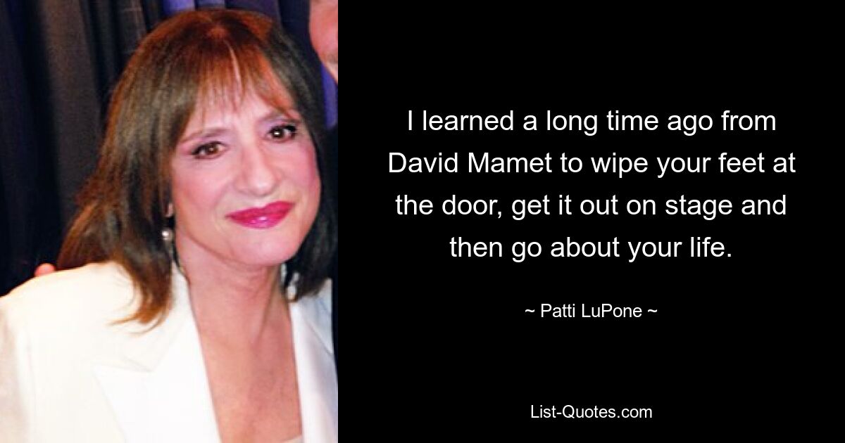 I learned a long time ago from David Mamet to wipe your feet at the door, get it out on stage and then go about your life. — © Patti LuPone