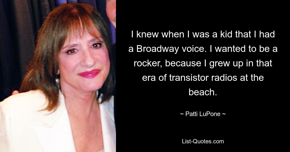 I knew when I was a kid that I had a Broadway voice. I wanted to be a rocker, because I grew up in that era of transistor radios at the beach. — © Patti LuPone