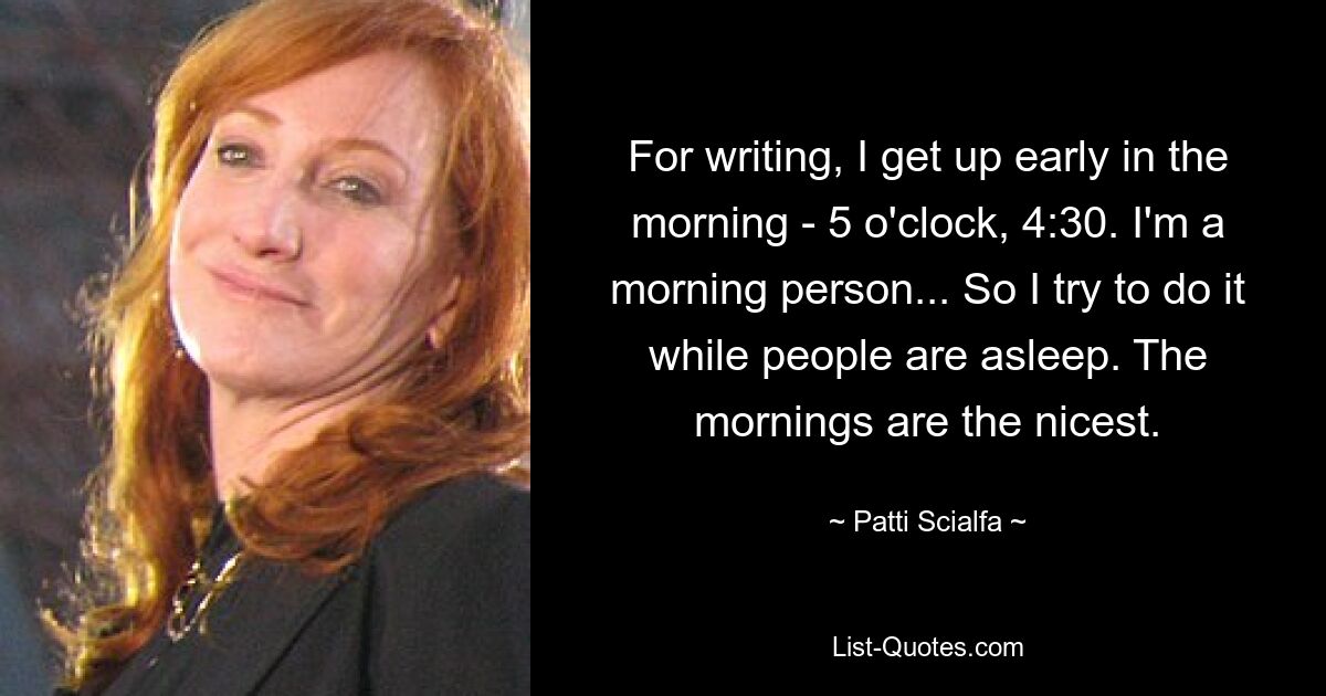 For writing, I get up early in the morning - 5 o'clock, 4:30. I'm a morning person... So I try to do it while people are asleep. The mornings are the nicest. — © Patti Scialfa