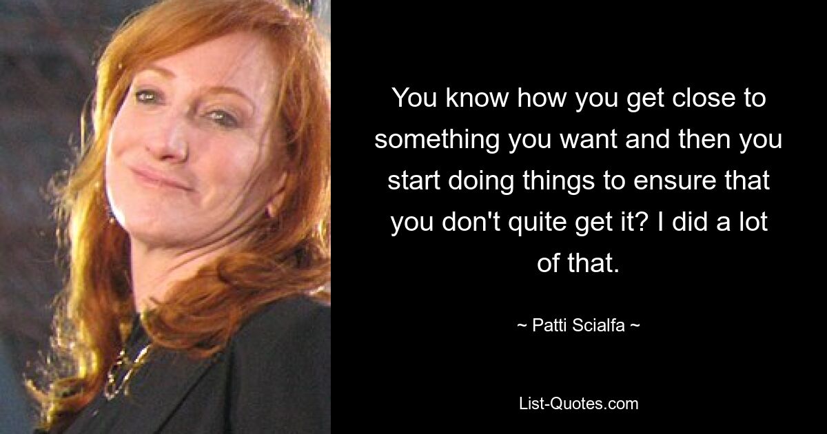 You know how you get close to something you want and then you start doing things to ensure that you don't quite get it? I did a lot of that. — © Patti Scialfa