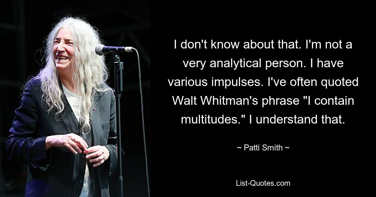 I don't know about that. I'm not a very analytical person. I have various impulses. I've often quoted Walt Whitman's phrase "I contain multitudes." I understand that. — © Patti Smith