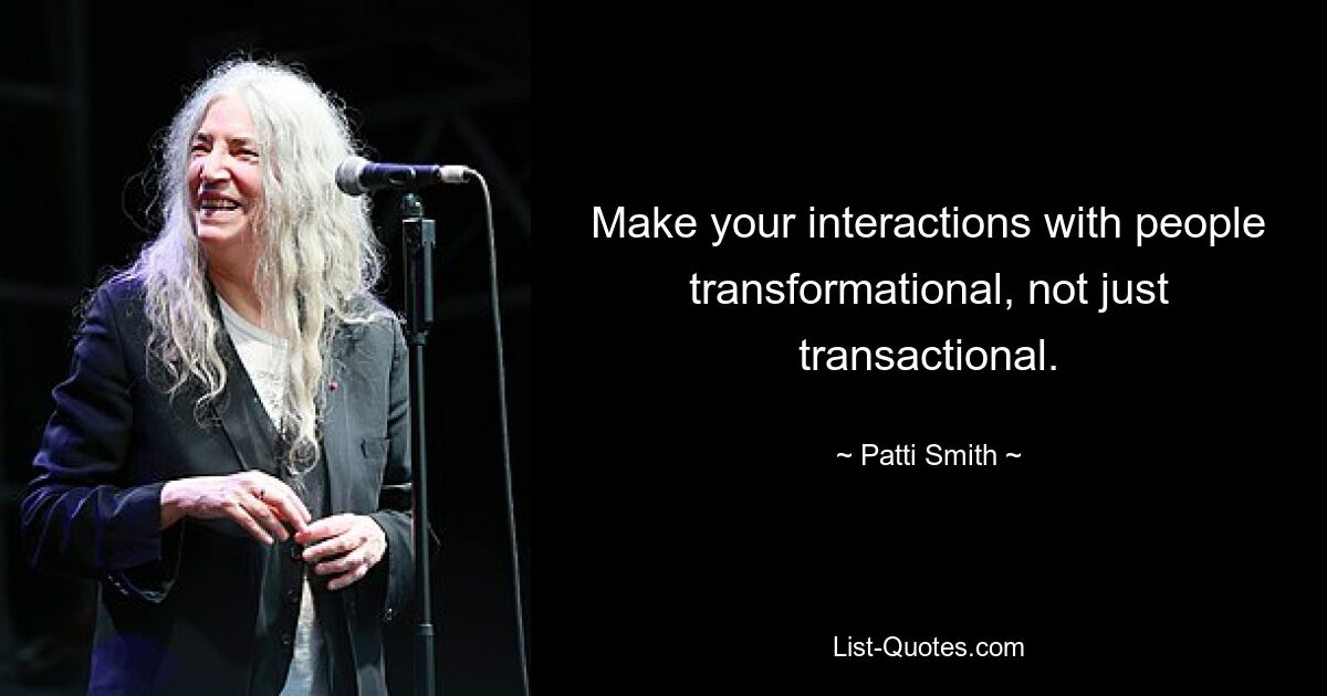 Make your interactions with people transformational, not just transactional. — © Patti Smith