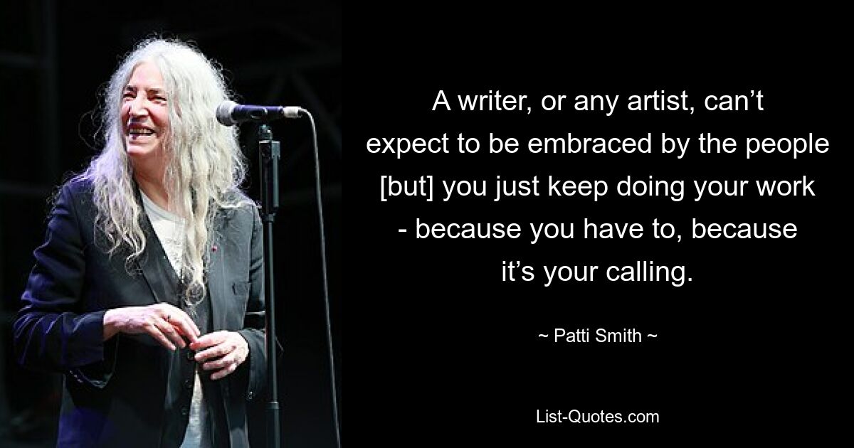 A writer, or any artist, can’t expect to be embraced by the people [but] you just keep doing your work - because you have to, because it’s your calling. — © Patti Smith