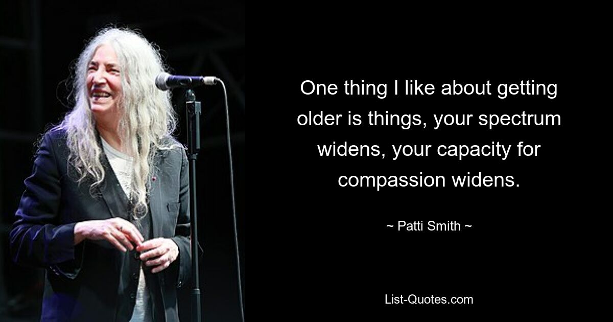 One thing I like about getting older is things, your spectrum widens, your capacity for compassion widens. — © Patti Smith