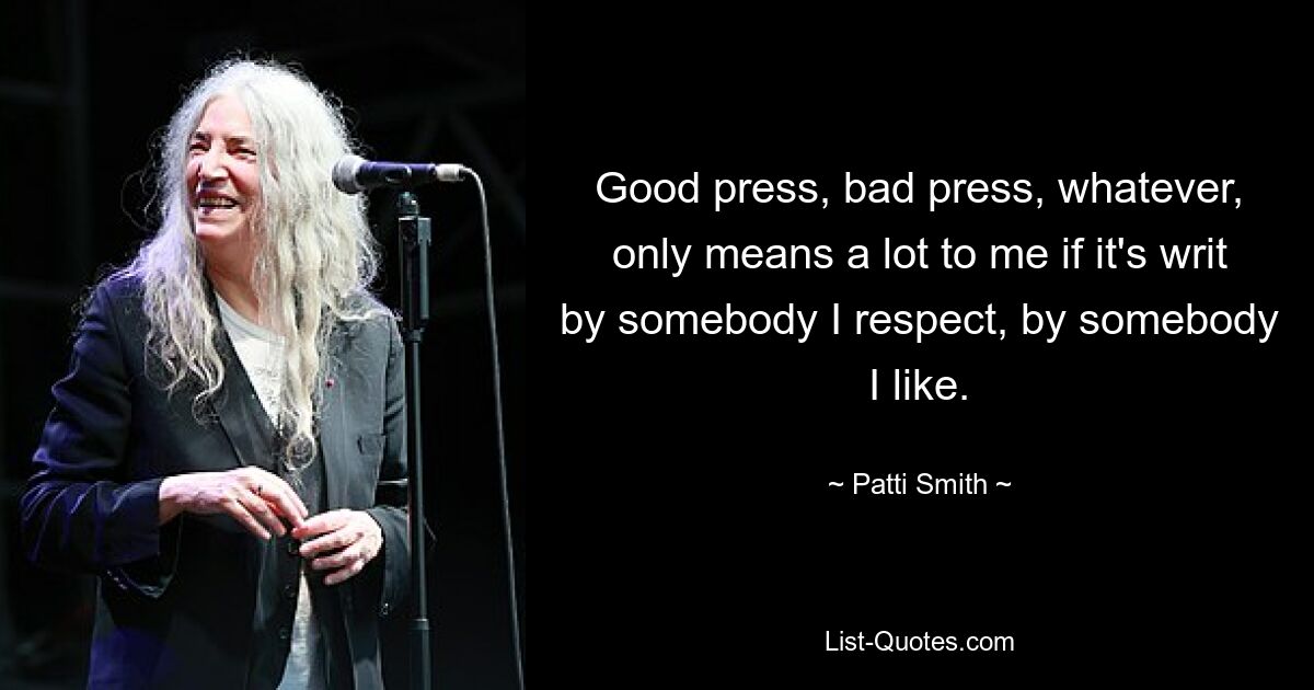 Good press, bad press, whatever, only means a lot to me if it's writ by somebody I respect, by somebody I like. — © Patti Smith