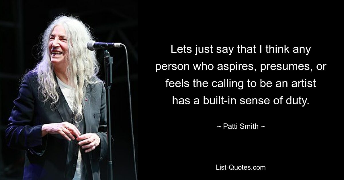 Lets just say that I think any person who aspires, presumes, or feels the calling to be an artist has a built-in sense of duty. — © Patti Smith