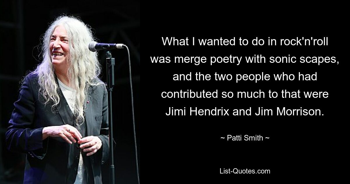 What I wanted to do in rock'n'roll was merge poetry with sonic scapes, and the two people who had contributed so much to that were Jimi Hendrix and Jim Morrison. — © Patti Smith