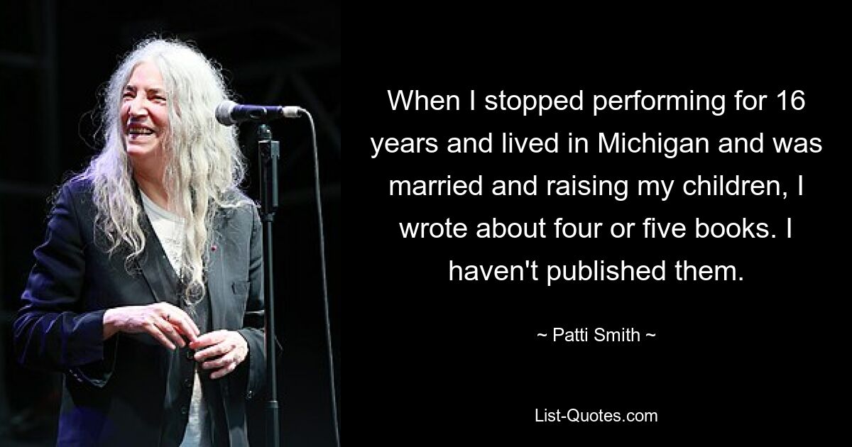 When I stopped performing for 16 years and lived in Michigan and was married and raising my children, I wrote about four or five books. I haven't published them. — © Patti Smith