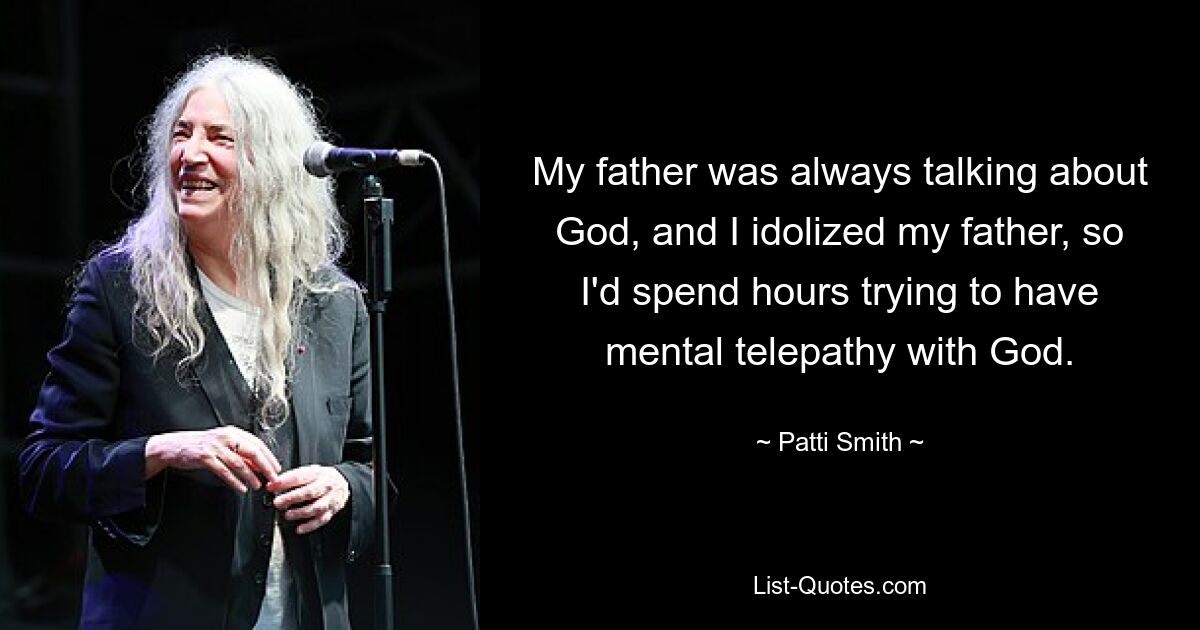 My father was always talking about God, and I idolized my father, so I'd spend hours trying to have mental telepathy with God. — © Patti Smith