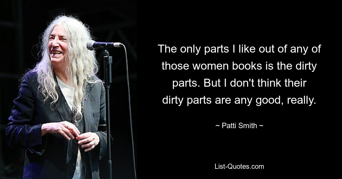 The only parts I like out of any of those women books is the dirty parts. But I don't think their dirty parts are any good, really. — © Patti Smith