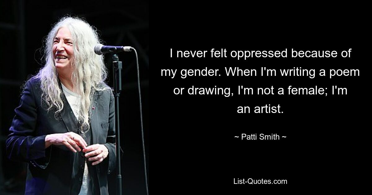 I never felt oppressed because of my gender. When I'm writing a poem or drawing, I'm not a female; I'm an artist. — © Patti Smith