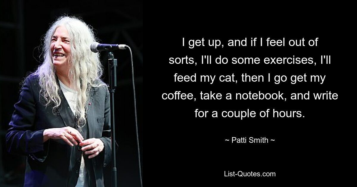 I get up, and if I feel out of sorts, I'll do some exercises, I'll feed my cat, then I go get my coffee, take a notebook, and write for a couple of hours. — © Patti Smith