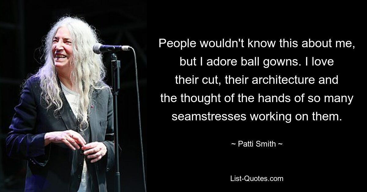 People wouldn't know this about me, but I adore ball gowns. I love their cut, their architecture and the thought of the hands of so many seamstresses working on them. — © Patti Smith