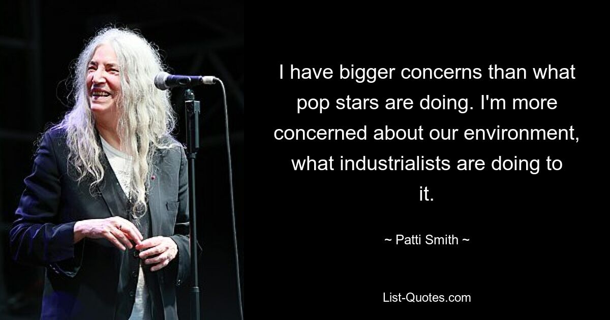 I have bigger concerns than what pop stars are doing. I'm more concerned about our environment, what industrialists are doing to it. — © Patti Smith