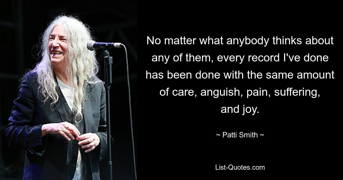 No matter what anybody thinks about any of them, every record I've done has been done with the same amount of care, anguish, pain, suffering, and joy. — © Patti Smith