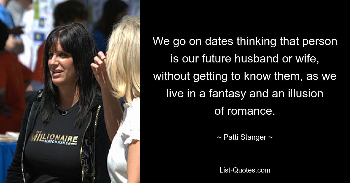 We go on dates thinking that person is our future husband or wife, without getting to know them, as we live in a fantasy and an illusion of romance. — © Patti Stanger