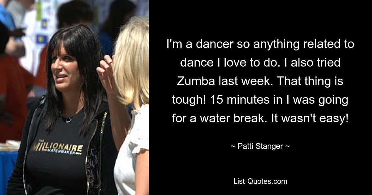 I'm a dancer so anything related to dance I love to do. I also tried Zumba last week. That thing is tough! 15 minutes in I was going for a water break. It wasn't easy! — © Patti Stanger