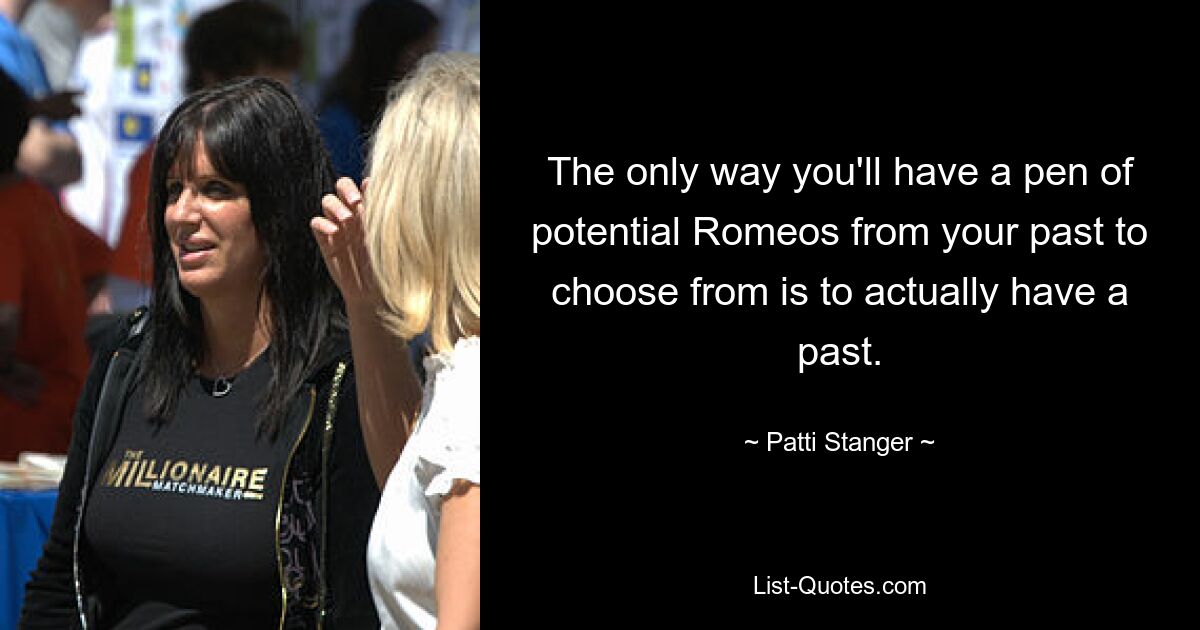 The only way you'll have a pen of potential Romeos from your past to choose from is to actually have a past. — © Patti Stanger