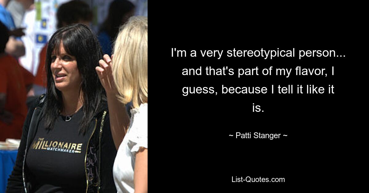 I'm a very stereotypical person... and that's part of my flavor, I guess, because I tell it like it is. — © Patti Stanger