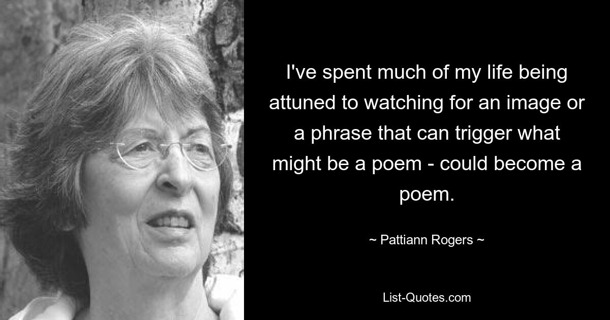 I've spent much of my life being attuned to watching for an image or a phrase that can trigger what might be a poem - could become a poem. — © Pattiann Rogers