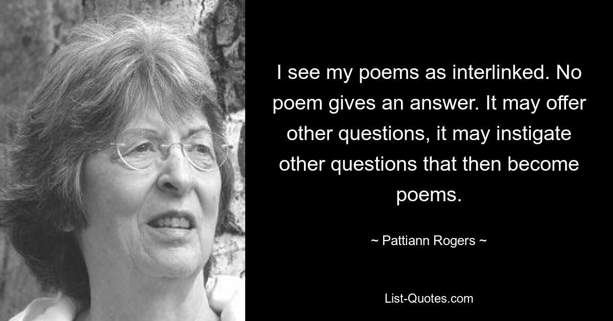 I see my poems as interlinked. No poem gives an answer. It may offer other questions, it may instigate other questions that then become poems. — © Pattiann Rogers